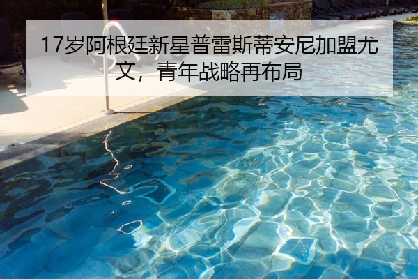 17岁阿根廷新星普雷斯蒂安尼加盟尤文，青年战略再布局