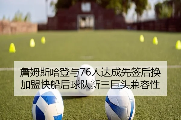 詹姆斯哈登与76人达成先签后换加盟快船后球队新三巨头兼容性
