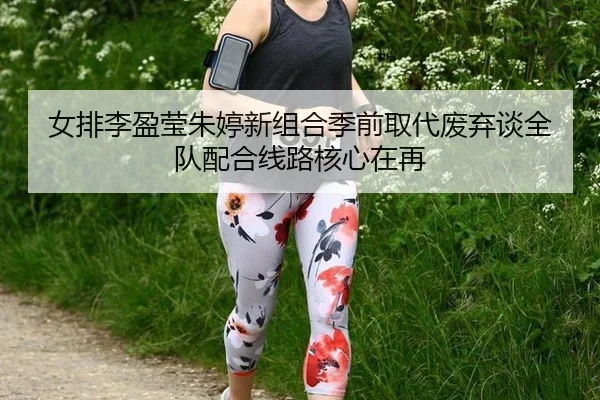 女排李盈莹朱婷新组合季前取代废弃谈全队配合线路核心在再